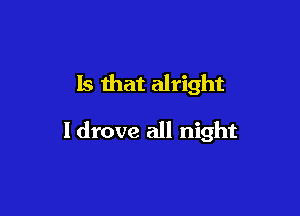 Is that alright

I drove all night