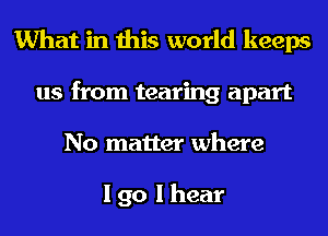 What in this world keeps
us from tearing apart
No matter where

I go I hear