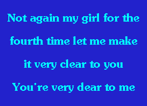 Not again my girl for the
fourth time let me make
it very clear to you

You're very dear to me