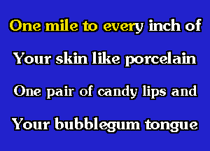 One mile to every inch of
Your skin like porcelain

One pair of candy lips and

Your bubblegum tongue