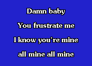 Damn baby
You fmstrate me
I know you're mine

all mine all mine