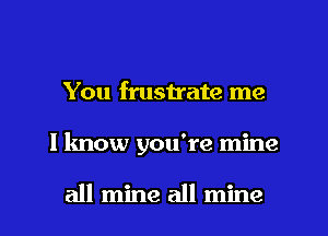 You fmstrate me
I know you're mine

all mine all mine