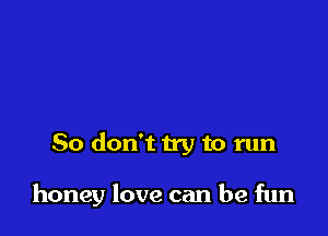 So don't try to run

honey love can be fun