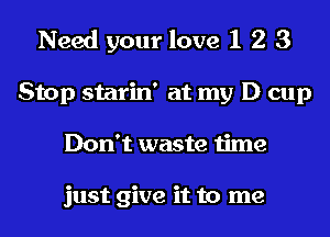 Need your love 1 2 3
Stop starin' at my D cup
Don't waste time

just give it to me
