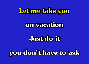Let me take you

on vacation
Just do it

you don't have to ask