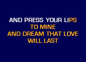 AND PRESS YOUR LIPS
TU MINE
AND DREAM THAT LOVE
WILL LAST