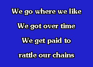 We go where we like

We got over time
We get paid to

ratde our chains