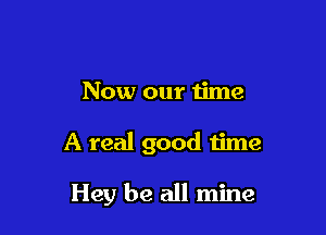 Now our time

A real good time

Hey be all mine