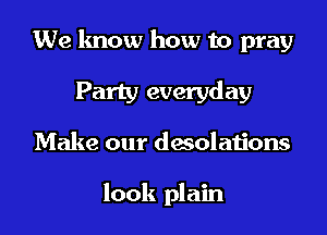 We know how to pray
Party everyday
Make our desolations

look plain