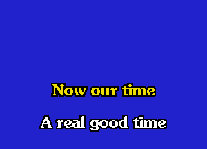 Now our time

A real good 1ime