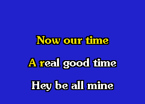 Now our time

A real good time

Hey be all mine