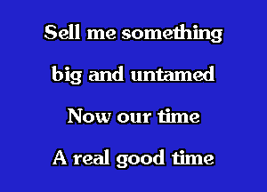 Sell me something

big and untamed
Now our 1ime

A real good time