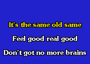 It's the same old same
Feel good real good

Don't got no more brains