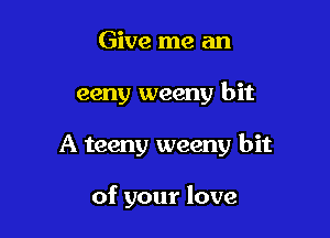 Give me an

eeny weeny bit

A teeny weeny bit

of your love