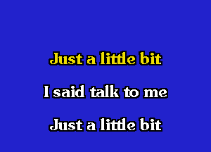 Just a little bit

I said talk to me

Just a little bit