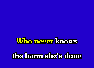 Who never knows

the harm she's done
