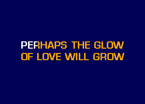 PERHAPS THE GLOW

OF LOVE WILL GROW