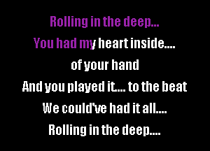 Rolling in the deep...
You had my heart inside....
ofvourhand

and you played it... to the heat
We could'ue had itall....
Bolling inthe deem...