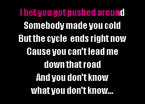 I bet you got pushed arouml
Somebody made you coltl
Butthe cycle ends right now
Cause you oan'tleatl me
downthatroatl
And you don'tknow
whatuou don't know...