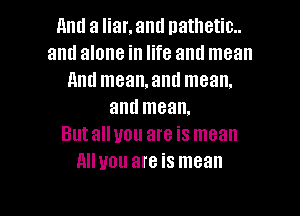 Am! a liar. and natlletic..
and alone in life and mean
And meamand mean.

and mean.
Butalluou are is mean
Alluou are is mean