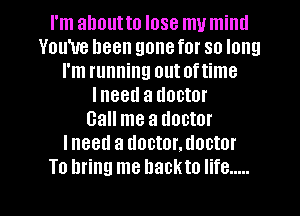 I'm about to lose my miml
You've been gone for so long
I'm running out oftime
Ineed a doctor
Call me a doctor
Ineetl a doctor.doctor
To bring me hackto life .....