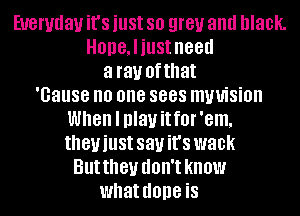 Everyday it's just 80 grey and black.
HODGJiUSt need
a ray ofthat
'Gause no one 8888 mwision
When I play it f0l' 'em.
theyiust sauit's wank
Buttheu d'
I1 in.