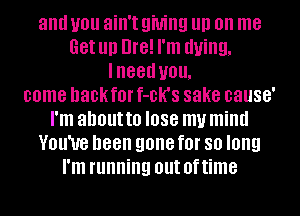 and you ain't QMIIQ III) on me
Get Ill) Dre! I'm dying,
lneed you.
come hackfor f-DK'S sake cause'
I'm about to I088 my mind
VOU'UG been gone f0l' 80 long
I'm running out Of time