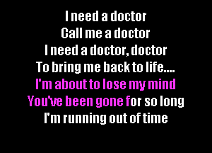 lneetl a doctor
Gall me a doctor
lneed a doctor.uoctor
To bring me hackto life....
I'm ahoutto lose my mind
You've been gonefor so long
I'm running out oftime