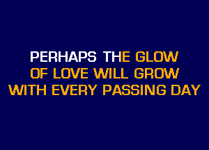 PERHAPS THE GLOW
OF LOVE WILL GROW
WITH EVERY PASSING DAY