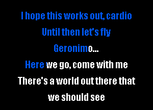 Ihonethis works out. cardio
Until then let's fly
Geronimo...

Here we go. some with me
There's a world outthere that
we should see