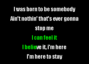 lwas hornto be somebody
ain't nothin' that's ever gonna
stop me

lcanfeel it
lbelieue iLi'm here
I'm hereto stay