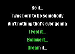 Be it...
lwas lwrnto be somebody
Ain't nothing that's ever gonna

lFeel it...
Believe it...
Dream it...