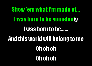 Show'em what I'm made of...
lwas lwrnto be somebody
Iwas born to he ......

And this world will belong to me
Uh oh oh
Uh oh oh