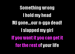 Something wrong
Ihold mvhead
Ml gone...our n-gga dead!

lslanned my girl
Ifunu want ityou can get it
for the rest ofuour life