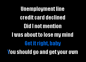 Unemploymentline
creditcard declined
Did I not mention
Iwas about to lose my mind
Getitright. baby
You should go and getuour own