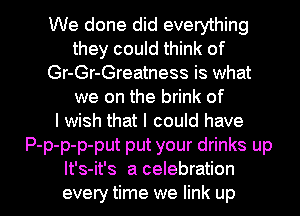 We done did everything
they could think of
Gr-Gr-Greatness is what
we on the brink of
I wish that I could have
P-p-p-p-put put your drinks up

It's-it's a celebration
every time we link up I