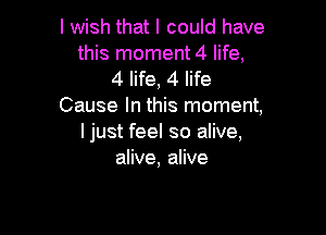 I wish that I could have
this moment 4 life,
4 life, 4 life
Cause In this moment,

I just feel so alive,
alive, alive