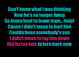 'tlknowwhatllwasthinking

HOW hB'S no longer living

50 Imma DOUHO IBM town. Heln!
cause I didn'tlmean t0 Illll't'him

UOllllla been SOMBDOIW'SSOII

I didn'tlmean to I31! him HOW
Butlits too late to turn hack'now