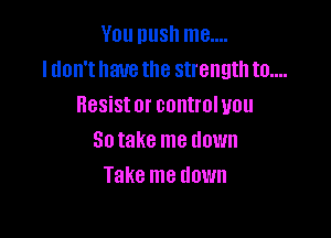You nush me....
I don't have the strength to....
Resist or control you

So take me down
Take me down