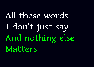 All these words
I don't just say

And nothing else
Matters