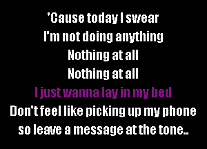 'Gause todaul swear
I'm not doing anything
Nothing at all
Nothing at all
Iiustwanna Iauin my bed
UOII'I f88l like picking llll my phone
80 leave a message at the tone..