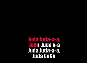 Judaluda-a-a.

Juda Juda a-a

ludaluda-a-a.
JudaGaGa