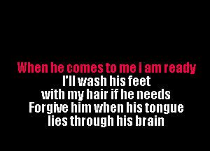When he comes to me i am ready
I'llwash his feet
With my hair if he needs
Forgive him when his tongue
88 through his brain