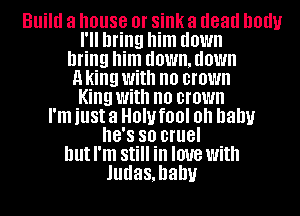 Build a house 0! sink a dead DOUU
I'll bring him down
bring him d0Wll,d0Wll
a king With no CI'OWII
King With no CI'OWII
I'm just a 0'1! fl)! Oh baby
8'8 so cruel
hutl'm Still in love with
Judas,hahu
