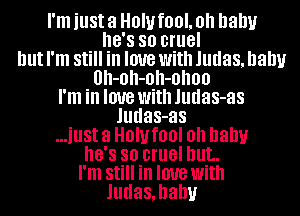 I'm just 3 HOW fOOL Oh baby
8'8 so cruel
but I'm Still in love with Judas, balm
0h-0h-0h-0h00
I'm in love With Judas-as
Judas-as
...illSt 3 HOW fl)! Oh baby
8'8 so cruel but.
I'm Still in love with
Judas,hahv