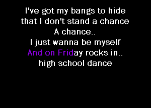 I've got my bangs to hide
that I don't stand a chance
A chance.

I just wanna be myself
And on Friday rocks in..
high school dance