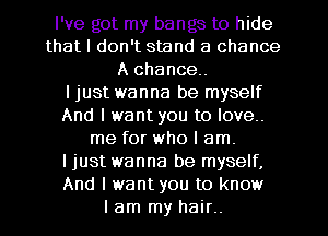 I've got my bangs to hide
that I don't stand a chance
A chance.

I just wanna be myself
And I want you to love.
me for who I am.

I just wanna be myself,
And I want you to know
I am my hair..