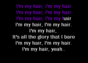 I'm my hair, i'm my hair
I'm my hair, I'm my hair
I'm my hair, I'm my hair
I'm my hair, I'm my hair.
I'm my hair,
It's all the glory that I bare
I'm my hair, I'm my hair.
I'm my hair, yeah..