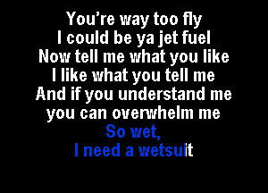 You're way too fly
I could be ya jet fuel
Now tell me what you like
I like what you tell me

zed a parachute
So wet,
I need a wetsuit