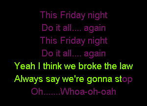 This Friday night
Do it all.... again
This Friday night
Do it all.... again
Yeah I think we broke the law

Always say we're gonna stop
Oh ....... Whoa-oh-oah
